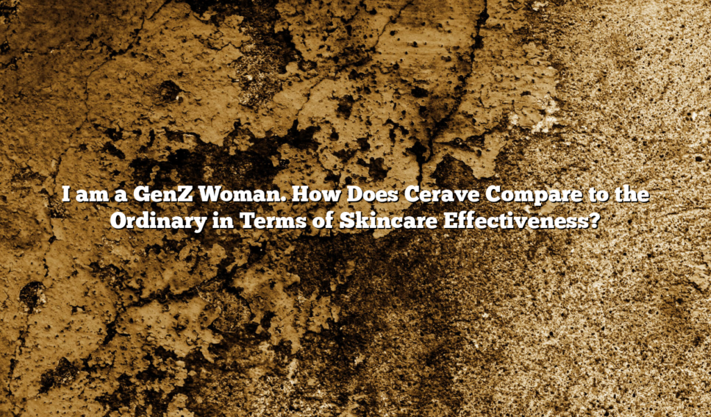 I am a GenZ Woman. How Does Cerave Compare to the Ordinary in Terms of Skincare Effectiveness?